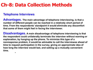 Ch-8: Data Collection Methods
.
Telephone Interviews
Advantages. The main advantage of telephone interviewing, is that a
number of different people can be reached in a relatively short period of
time. From the respondents’ standpoint it would eliminate any discomfort
that some of them might feel in facing the interviewer.
Disadvantages. A main disadvantage of telephone interviewing is that
the respondent could unilaterally terminate the interview without warning or
explanation, by hanging up the phone. To minimize this type of a
nonresponse problem, it would be advisable to call the interviewee ahead of
time to request participation in the survey, giving an approximate idea of
how long the interview would last, and setting up a mutually convenient
time.
 