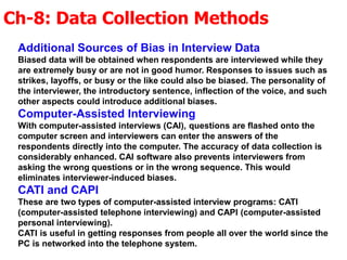 Ch-8: Data Collection Methods
Additional Sources of Bias in Interview Data
Biased data will be obtained when respondents are interviewed while they
are extremely busy or are not in good humor. Responses to issues such as
strikes, layoffs, or busy or the like could also be biased. The personality of
the interviewer, the introductory sentence, inflection of the voice, and such
other aspects could introduce additional biases.
Computer-Assisted Interviewing
With computer-assisted interviews (CAI), questions are flashed onto the
computer screen and interviewers can enter the answers of the
respondents directly into the computer. The accuracy of data collection is
considerably enhanced. CAI software also prevents interviewers from
asking the wrong questions or in the wrong sequence. This would
eliminates interviewer-induced biases.
CATI and CAPI
These are two types of computer-assisted interview programs: CATI
(computer-assisted telephone interviewing) and CAPI (computer-assisted
personal interviewing).
CATI is useful in getting responses from people all over the world since the
PC is networked into the telephone system.
 