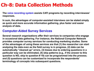 Ch-8: Data Collection Methods
The voice recording system assists CATI programs by recording interviewees’
responses.
In sum, the advantages of computer-assisted interviews can be stated simply
as quick and more accurate information gathering, plus faster and easier
analysis of data.
Computer-Aided Survey Services
Several research organizations offer their services to companies who engage
in occasional data gathering. For instance, the National Computer Network
provides computer survey services for conducting marketing studies. Some
of the advantages of using these services are that (1) the researcher can start
analyzing the data even as the field survey is in progress, (2) data can be
automatically “cleaned up” errors, (3) biases due to ordering questions in a
particular way can be eliminated, (4) skip patterns (e.g., if the answer to this
question is NO, skip to question # 19) can be programmed into the process;
and (5) questions can be customized to incorporate the respondents’
terminology of concepts into subsequent questions.
 