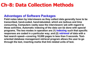 Ch-8: Data Collection Methods
Advantages of Software Packages
Field notes taken by interviewers as they collect data generally have to be
transcribed, hand-coded, hand-tabulated, which are tedious and time
consuming. Computers vastly ease the interviewers’ job with regard to
these activities. Automatic indexing of the data can be done with special
programs. The two modes in operation are (1) indexing such that specific
responses are coded in a particular way; and (2) retrieval of data with a
fast search speed—covering 10,000 pages in less than 5 seconds. Text-
oriented database management retrieval program allows the user to go
through the text, inserting marks that link related units of text.
 