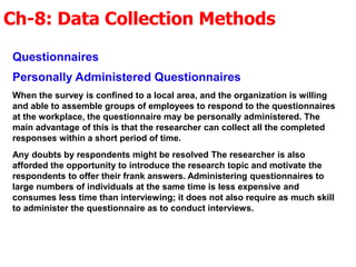 Ch-8: Data Collection Methods
Questionnaires
Personally Administered Questionnaires
When the survey is confined to a local area, and the organization is willing
and able to assemble groups of employees to respond to the questionnaires
at the workplace, the questionnaire may be personally administered. The
main advantage of this is that the researcher can collect all the completed
responses within a short period of time.
Any doubts by respondents might be resolved The researcher is also
afforded the opportunity to introduce the research topic and motivate the
respondents to offer their frank answers. Administering questionnaires to
large numbers of individuals at the same time is less expensive and
consumes less time than interviewing; it does not also require as much skill
to administer the questionnaire as to conduct interviews.
 