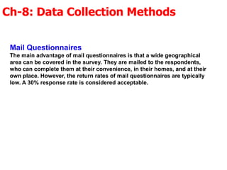 Ch-8: Data Collection Methods
Mail Questionnaires
The main advantage of mail questionnaires is that a wide geographical
area can be covered in the survey. They are mailed to the respondents,
who can complete them at their convenience, in their homes, and at their
own place. However, the return rates of mail questionnaires are typically
low. A 30% response rate is considered acceptable.
 