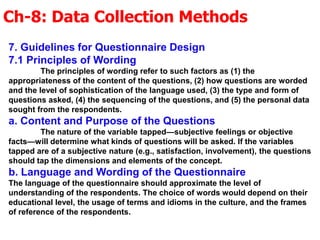 Ch-8: Data Collection Methods
7. Guidelines for Questionnaire Design
7.1 Principles of Wording
The principles of wording refer to such factors as (1) the
appropriateness of the content of the questions, (2) how questions are worded
and the level of sophistication of the language used, (3) the type and form of
questions asked, (4) the sequencing of the questions, and (5) the personal data
sought from the respondents.
a. Content and Purpose of the Questions
The nature of the variable tapped—subjective feelings or objective
facts—will determine what kinds of questions will be asked. If the variables
tapped are of a subjective nature (e.g., satisfaction, involvement), the questions
should tap the dimensions and elements of the concept.
b. Language and Wording of the Questionnaire
The language of the questionnaire should approximate the level of
understanding of the respondents. The choice of words would depend on their
educational level, the usage of terms and idioms in the culture, and the frames
of reference of the respondents.
 