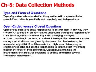 Ch-8: Data Collection Methods
Type and Form of Questions
Type of question refers to whether the question will be open-ended or
closed. Form refers to positively and negatively worded questions.
Open-Ended versus Closed Questions
Open-ended questions allow respondents to answer them in any way they
choose. An example of an open-ended question is asking the respondent to
state five things that are interesting and challenging in the job.
A closed question, in contrast, would ask the respondents to make choices
among a set of alternatives given by the researcher. For instance, the
researcher might list 10 or 15 aspects that might seem interesting or
challenging in jobs and ask the respondents to rank the first five among
these in the order of their preference. Closed questions help the
respondents to make quick decisions to choose among the several
alternatives before them.
 