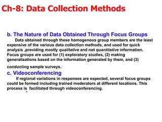 Ch-8: Data Collection Methods
.
b. The Nature of Data Obtained Through Focus Groups
Data obtained through these homogenous group members are the least
expensive of the various data collection methods, and used for quick
analysis ,providing mostly qualitative and not quantitative information.
Focus groups are used for (1) exploratory studies, (2) making
generalizations based on the information generated by them, and (3)
conducting sample surveys.
c. Videoconferencing
If regional variations in responses are expected, several focus groups
could be formed including trained moderators at different locations. This
process is facilitated through videoconferencing.
 