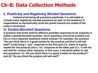 Ch-8: Data Collection Methods
ii. Positively and Negatively Worded Questions
Instead of phrasing all questions positively, it is advisable to
include some negatively worded questions as well, so the tendency in
respondents to mechanically circle the points toward one ended of the
scale is minimized.
iii. Double-Barreled Questions
A question that lends itself to different possible responses to its subparts is
called a double-barreled question. Such questions should be avoided and
two or more separate questions asked instead. For example, the question
“Do you think there is a good market for the product and that it will sell
well?”could bring a “yes” response to the first part (i.e., there is a good
market for the product) and a “no” response to the latter part (i.e., it will not
sell well for various other reasons). In this case, it would be better to ask
two questions: (1) “Do you think there is a good market for the product?”
and (2) “Do you think the product will sell well?”
 