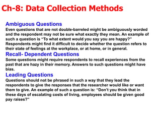 Ch-8: Data Collection Methods
Ambiguous Questions
Even questions that are not double-barreled might be ambiguously worded
and the respondent may not be sure what exactly they mean. An example of
such a question is “To what extent would you say you are happy?”
Respondents might find it difficult to decide whether the question refers to
their state of feelings at the workplace, or at home, or in general.
Recall- Dependent Questions
Some questions might require respondents to recall experiences from the
past that are hazy in their memory. Answers to such questions might have
bias.
Leading Questions
Questions should not be phrased in such a way that they lead the
respondents to give the responses that the researcher would like or want
them to give. An example of such a question is: “Don’t you think that in
these days of escalating costs of living, employees should be given good
pay raises?”
 