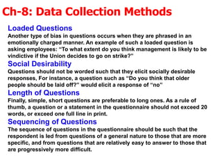 Ch-8: Data Collection Methods
Loaded Questions
Another type of bias in questions occurs when they are phrased in an
emotionally charged manner. An example of such a loaded question is
asking employees: “To what extent do you think management is likely to be
vindictive if the Union decides to go on strike?”
Social Desirability
Questions should not be worded such that they elicit socially desirable
responses, For instance, a question such as “Do you think that older
people should be laid off?” would elicit a response of “no”
Length of Questions
Finally, simple, short questions are preferable to long ones. As a rule of
thumb, a question or a statement in the questionnaire should not exceed 20
words, or exceed one full line in print.
Sequencing of Questions
The sequence of questions in the questionnaire should be such that the
respondent is led from questions of a general nature to those that are more
specific, and from questions that are relatively easy to answer to those that
are progressively more difficult.
 
