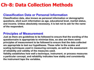 Ch-8: Data Collection Methods
Classification Data or Personal Information
Classification data, also known as personal information or demographic
questions, elicit such information as age, educational level, marital status,
and income. Unless absolutely necessary, it is bet not to ask for the name
of the respondent.
Principles of Measurement
Just as there are guidelines to be followed to ensure that the wording of the
questionnaire is appropriate to minimize bias, so also are there some
principles of measurement to be followed to ensure that the data collected
are appropriate to test our hypotheses. These refer to the scales and
scaling techniques used in measuring concepts, as well as the assessment
of reliability and validity of the measures used.
Validity establishes how well a technique, instrument, or process measures
a particular concept, and reliability indicates how stably and consistently
the instrument taps the variables.
 