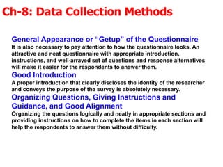 Ch-8: Data Collection Methods
General Appearance or “Getup” of the Questionnaire
It is also necessary to pay attention to how the questionnaire looks. An
attractive and neat questionnaire with appropriate introduction,
instructions, and well-arrayed set of questions and response alternatives
will make it easier for the respondents to answer them.
Good Introduction
A proper introduction that clearly discloses the identity of the researcher
and conveys the purpose of the survey is absolutely necessary.
Organizing Questions, Giving Instructions and
Guidance, and Good Alignment
Organizing the questions logically and neatly in appropriate sections and
providing instructions on how to complete the items in each section will
help the respondents to answer them without difficulty.
 