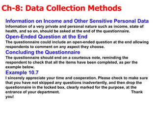 Ch-8: Data Collection Methods
Information on Income and Other Sensitive Personal Data
Information of a very private and personal nature such as income, state of
health, and so on, should be asked at the end of the questionnaire.
Open-Ended Question at the End
The questionnaire could include an open-ended question at the end allowing
respondents to comment on any aspect they choose.
Concluding the Questionnaire
The questionnaire should end on a courteous note, reminding the
respondent to check that all the items have been completed, as per the
example below.
Example 10.7
I sincerely appreciate your time and cooperation. Please check to make sure
that you have not skipped any questions inadvertently, and then drop the
questionnaire in the locked box, clearly marked for the purpose, at the
entrance of your department. Thank
you!
 