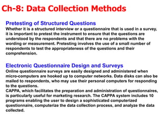 Ch-8: Data Collection Methods
Pretesting of Structured Questions
Whether it is a structured interview or a questionnaire that is used in a survey,
it is important to pretest the instrument to ensure that the questions are
understood by the respondents and that there are no problems with the
wording or measurement. Pretesting involves the use of a small number of
respondents to test the appropriateness of the questions and their
comprehension.
Electronic Questionnaire Design and Surveys
Online questionnaire surveys are easily designed and administered when
micro-computers are hooked up to computer networks. Data disks can also be
mailed to respondents, who may use their personal computers for responding
to the questions.
CAPPA, which facilitates the preparation and administration of questionnaires,
is particularly useful for marketing research. The CAPPA system includes 10
programs enabling the user to design a sophisticated computerized
questionnaire, computerize the data collection process, and analyze the data
collected.
 