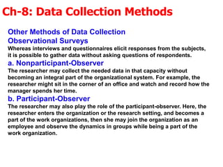 Ch-8: Data Collection Methods
Other Methods of Data Collection
Observational Surveys
Whereas interviews and questionnaires elicit responses from the subjects,
it is possible to gather data without asking questions of respondents.
a. Nonparticipant-Observer
The researcher may collect the needed data in that capacity without
becoming an integral part of the organizational system. For example, the
researcher might sit in the corner of an office and watch and record how the
manager spends her time.
b. Participant-Observer
The researcher may also play the role of the participant-observer. Here, the
researcher enters the organization or the research setting, and becomes a
part of the work organizations, then she may join the organization as an
employee and observe the dynamics in groups while being a part of the
work organization.
 
