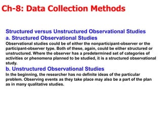 Ch-8: Data Collection Methods
Structured versus Unstructured Observational Studies
a. Structured Observational Studies
Observational studies could be of either the nonparticipant-observer or the
participant-observer type. Both of these, again, could be either structured or
unstructured. Where the observer has a predetermined set of categories of
activities or phenomena planned to be studied, it is a structured observational
study.
b. Unstructured Observational Studies
In the beginning, the researcher has no definite ideas of the particular
problem. Observing events as they take place may also be a part of the plan
as in many qualitative studies.
 