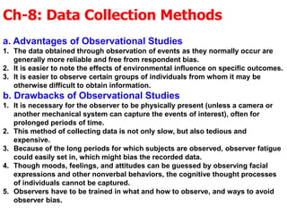 Ch-8: Data Collection Methods
a. Advantages of Observational Studies
1. The data obtained through observation of events as they normally occur are
generally more reliable and free from respondent bias.
2. It is easier to note the effects of environmental influence on specific outcomes.
3. It is easier to observe certain groups of individuals from whom it may be
otherwise difficult to obtain information.
b. Drawbacks of Observational Studies
1. It is necessary for the observer to be physically present (unless a camera or
another mechanical system can capture the events of interest), often for
prolonged periods of time.
2. This method of collecting data is not only slow, but also tedious and
expensive.
3. Because of the long periods for which subjects are observed, observer fatigue
could easily set in, which might bias the recorded data.
4. Though moods, feelings, and attitudes can be guessed by observing facial
expressions and other nonverbal behaviors, the cognitive thought processes
of individuals cannot be captured.
5. Observers have to be trained in what and how to observe, and ways to avoid
observer bias.
 