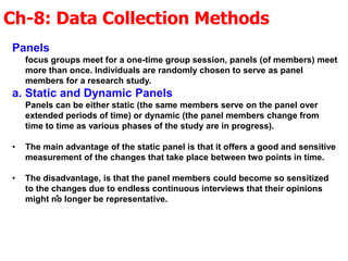 Ch-8: Data Collection Methods
.
Panels
focus groups meet for a one-time group session, panels (of members) meet
more than once. Individuals are randomly chosen to serve as panel
members for a research study.
a. Static and Dynamic Panels
Panels can be either static (the same members serve on the panel over
extended periods of time) or dynamic (the panel members change from
time to time as various phases of the study are in progress).
• The main advantage of the static panel is that it offers a good and sensitive
measurement of the changes that take place between two points in time.
• The disadvantage, is that the panel members could become so sensitized
to the changes due to endless continuous interviews that their opinions
might no longer be representative.
 