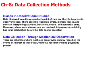 Ch-8: Data Collection Methods
Biases in Observational Studies
Data observed from the researcher’s point of view are likely to be prone to
observer biases. There could be recording errors, memory lapses, and
errors in interpreting activities, behaviors, events, and nonverbal cues.
Moreover, where several observers are involved, interobserver reliability
has to be established before the data can be accepted.
Data Collection Through Mechanical Observation
There are situations where machines can provide data by recording the
events of interest as they occur, without a researcher being physically
present.
 