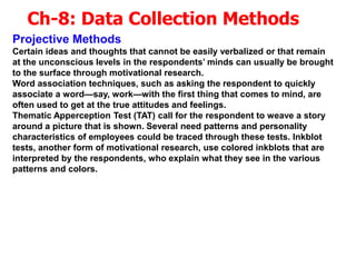 Ch-8: Data Collection Methods
Projective Methods
Certain ideas and thoughts that cannot be easily verbalized or that remain
at the unconscious levels in the respondents’ minds can usually be brought
to the surface through motivational research.
Word association techniques, such as asking the respondent to quickly
associate a word—say, work—with the first thing that comes to mind, are
often used to get at the true attitudes and feelings.
Thematic Apperception Test (TAT) call for the respondent to weave a story
around a picture that is shown. Several need patterns and personality
characteristics of employees could be traced through these tests. Inkblot
tests, another form of motivational research, use colored inkblots that are
interpreted by the respondents, who explain what they see in the various
patterns and colors.
 