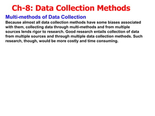 Ch-8: Data Collection Methods
Multi-methods of Data Collection
Because almost all data collection methods have some biases associated
with them, collecting data through multi-methods and from multiple
sources lends rigor to research. Good research entails collection of data
from multiple sources and through multiple data collection methods. Such
research, though, would be more costly and time consuming.
 