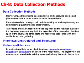 Ch-8: Data Collection Methods
.
Data Collection Methods
Interviewing, administering questionnaires, and observing people and
phenomena are the three main data collection methods.
Computer-assisted surveys, help in interviewing as well as preparing and
administering questionnaires electronically.
The choice of data collection methods depends on the facilities available,
the degree of accuracy required, the expertise of the researcher, the time
span of the study, and other costs and resources associated with and
available for data gathering.
Interviews Unstructured and Structured
Unstructured Interviews
In unstructured interviews, the interviewer does not use a planned
sequence of questions to be asked of the respondent. The objective of the
unstructured interview is to bring some preliminary issues to the surface
 