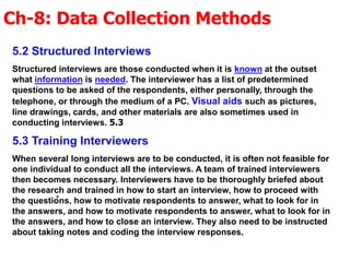 Ch-8: Data Collection Methods
.
5.2 Structured Interviews
Structured interviews are those conducted when it is known at the outset
what information is needed. The interviewer has a list of predetermined
questions to be asked of the respondents, either personally, through the
telephone, or through the medium of a PC. Visual aids such as pictures,
line drawings, cards, and other materials are also sometimes used in
conducting interviews. 5.3
5.3 Training Interviewers
When several long interviews are to be conducted, it is often not feasible for
one individual to conduct all the interviews. A team of trained interviewers
then becomes necessary. Interviewers have to be thoroughly briefed about
the research and trained in how to start an interview, how to proceed with
the questions, how to motivate respondents to answer, what to look for in
the answers, and how to motivate respondents to answer, what to look for in
the answers, and how to close an interview. They also need to be instructed
about taking notes and coding the interview responses.
 