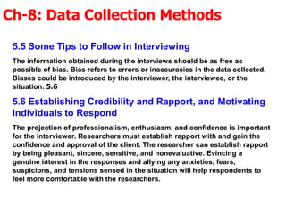 Ch-8: Data Collection Methods
.
5.5 Some Tips to Follow in Interviewing
The information obtained during the interviews should be as free as
possible of bias. Bias refers to errors or inaccuracies in the data collected.
Biases could be introduced by the interviewer, the interviewee, or the
situation. 5.6
5.6 Establishing Credibility and Rapport, and Motivating
Individuals to Respond
The projection of professionalism, enthusiasm, and confidence is important
for the interviewer. Researchers must establish rapport with and gain the
confidence and approval of the client. The researcher can establish rapport
by being pleasant, sincere, sensitive, and nonevaluative. Evincing a
genuine interest in the responses and allying any anxieties, fears,
suspicions, and tensions sensed in the situation will help respondents to
feel more comfortable with the researchers.
 