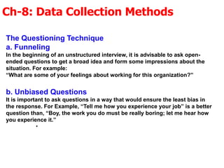 Ch-8: Data Collection Methods
.
The Questioning Technique
a. Funneling
In the beginning of an unstructured interview, it is advisable to ask open-
ended questions to get a broad idea and form some impressions about the
situation. For example:
“What are some of your feelings about working for this organization?”
b. Unbiased Questions
It is important to ask questions in a way that would ensure the least bias in
the response. For Example, “Tell me how you experience your job” is a better
question than, “Boy, the work you do must be really boring; let me hear how
you experience it.”
 