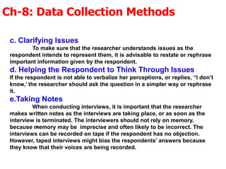 Ch-8: Data Collection Methods
.
c. Clarifying Issues
To make sure that the researcher understands issues as the
respondent intends to represent them, it is advisable to restate or rephrase
important information given by the respondent.
d. Helping the Respondent to Think Through Issues
If the respondent is not able to verbalize her perceptions, or replies, “I don’t
know,’ the researcher should ask the question in a simpler way or rephrase
it.
e.Taking Notes
When conducting interviews, it is important that the researcher
makes written notes as the interviews are taking place, or as soon as the
interview is terminated. The interviewers should not rely on memory,
because memory may be imprecise and often likely to be incorrect. The
interviews can be recorded on tape if the respondent has no objection.
However, taped interviews might bias the respondents’ answers because
they know that their voices are being recorded.
 