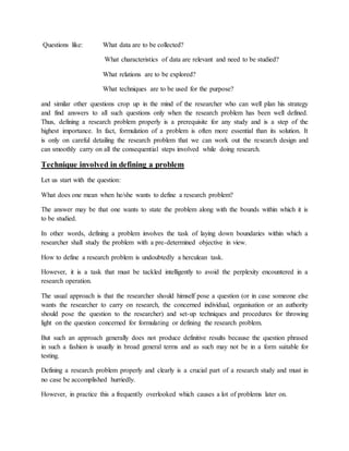 Questions like: What data are to be collected?
What characteristics of data are relevant and need to be studied?
What relations are to be explored?
What techniques are to be used for the purpose?
and similar other questions crop up in the mind of the researcher who can well plan his strategy
and find answers to all such questions only when the research problem has been well defined.
Thus, defining a research problem properly is a prerequisite for any study and is a step of the
highest importance. In fact, formulation of a problem is often more essential than its solution. It
is only on careful detailing the research problem that we can work out the research design and
can smoothly carry on all the consequential steps involved while doing research.
Technique involved in defining a problem
Let us start with the question:
What does one mean when he/she wants to define a research problem?
The answer may be that one wants to state the problem along with the bounds within which it is
to be studied.
In other words, defining a problem involves the task of laying down boundaries within which a
researcher shall study the problem with a pre-determined objective in view.
How to define a research problem is undoubtedly a herculean task.
However, it is a task that must be tackled intelligently to avoid the perplexity encountered in a
research operation.
The usual approach is that the researcher should himself pose a question (or in case someone else
wants the researcher to carry on research, the concerned individual, organisation or an authority
should pose the question to the researcher) and set-up techniques and procedures for throwing
light on the question concerned for formulating or defining the research problem.
But such an approach generally does not produce definitive results because the question phrased
in such a fashion is usually in broad general terms and as such may not be in a form suitable for
testing.
Defining a research problem properly and clearly is a crucial part of a research study and must in
no case be accomplished hurriedly.
However, in practice this a frequently overlooked which causes a lot of problems later on.
 