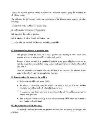 Hence, the research problem should be defined in a systematic manner, giving due weightage to
all relating points.
The technique for the purpose involves the undertaking of the following steps generally one after
the other:
(i) statement of the problem in a general way;
(ii) understanding the nature of the problem;
(iii) surveying the available literature
(iv) developing the ideas through discussions; and
(v) rephrasing the research problem into a working proposition.
(i) Statement of the problem in a general way:
The problem should be stated in a broad general way, keeping in view either some
practical concern or some scientific or intellectual interest.
In case of social research, it is considered advisable to do some field observation and as
such the researcher may undertake some sort of preliminary survey or what is often called
pilot survey.
Then the researcher can himself state the problem or he can seek the guidance of the
guide or the subject expert in accomplishing this task.
ii) Understanding the nature of the problem
• Understand its origin and nature clearly.
• To discuss it with those who first raised it in order to find out how the problem
originally came about and with what objectives in view.
• A discussion with those who have a good knowledge of the problem concerned or
similar other problems.
• The researcher should also keep in view the environment within which the problem is
to be studied and understood.
(iii) Surveying the available literature:
All available literature concerning the problem at hand must necessarily be surveyed and
examined
 