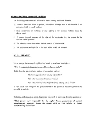 Points :: Defining a research problem
The following points must also be observed while defining a research problem:
a) Technical terms and words or phrases, with special meanings used in the statement of the
problem, should be clearly defined.
b) Basic assumptions or postulates (if any) relating to the research problem should be
clearly stated.
c) A straight forward statement of the value of the investigation (i.e., the criteria for the
selection of the problem).
d) The suitability of the time-period and the sources of data available
e) The scope of the investigation or the limits within which the problem.
AN ILLUSTRATION
Let us suppose that a research problem in a broad general way is as follows:
“Why is productivity in Japan so much higher than in India”?
In this form the question has a number of ambiguities such as:
What sort of productivity is being referred to?
With what industries the same is related?
With what period of time the productivity is being talked about?
In view of all such ambiguities the given statement or the question is much too general to be
amenable to analysis.
Rethinking and discussions about the problem may result in narrowing down the question to:
“What factors were responsible for the higher labour productivity of Japan’s
manufacturing industries during the decade 1971 to 1980 relative to India’s
manufacturing industries?”
 