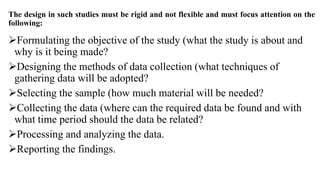 The design in such studies must be rigid and not flexible and must focus attention on the
following:
Formulating the objective of the study (what the study is about and
why is it being made?
Designing the methods of data collection (what techniques of
gathering data will be adopted?
Selecting the sample (how much material will be needed?
Collecting the data (where can the required data be found and with
what time period should the data be related?
Processing and analyzing the data.
Reporting the findings.
 