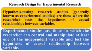 Research Design for Experimental Research
Hypothesis-testing research studies (generally
known as experimental studies) are those where the
researcher tests the hypotheses of causal
relationships between variables.
Experimental studies are those in which the
researcher can control and manipulate at least
one of the independent variable and test the
hypothesis of causal relationship between
variable.
 