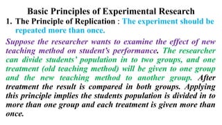 Basic Principles of Experimental Research
1. The Principle of Replication : The experiment should be
repeated more than once.
Suppose the researcher wants to examine the effect of new
teaching method on student’s performance. The researcher
can divide students’ population in to two groups, and one
treatment (old teaching method) will be given to one group
and the new teaching method to another group. After
treatment the result is compared in both groups. Applying
this principle implies the students population is divided in to
more than one group and each treatment is given more than
once.
 