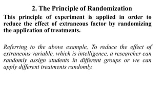 2. The Principle of Randomization
This principle of experiment is applied in order to
reduce the effect of extraneous factor by randomizing
the application of treatments.
Referring to the above example, To reduce the effect of
extraneous variable, which is intelligence, a researcher can
randomly assign students in different groups or we can
apply different treatments randomly.
 