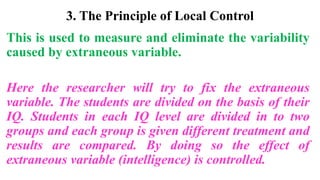 3. The Principle of Local Control
This is used to measure and eliminate the variability
caused by extraneous variable.
Here the researcher will try to fix the extraneous
variable. The students are divided on the basis of their
IQ. Students in each IQ level are divided in to two
groups and each group is given different treatment and
results are compared. By doing so the effect of
extraneous variable (intelligence) is controlled.
 