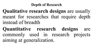 Depth of Research
Qualitative research designs are usually
meant for researches that require depth
instead of breadth
Quantitative research designs are
commonly used in research projects
aiming at generalization.
 