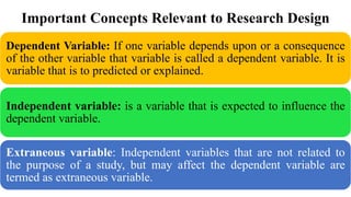 Important Concepts Relevant to Research Design
Dependent Variable: If one variable depends upon or a consequence
of the other variable that variable is called a dependent variable. It is
variable that is to predicted or explained.
Independent variable: is a variable that is expected to influence the
dependent variable.
Extraneous variable: Independent variables that are not related to
the purpose of a study, but may affect the dependent variable are
termed as extraneous variable.
 