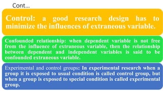 Cont…
Control: a good research design has to
minimize the influences of extraneous variable.
Confounded relationship: when dependent variable is not free
from the influence of extraneous variable, then the relationship
between dependent and independent variables is said to be
confounded extraneous variable.
Experimental and control groups: In experimental research when a
group it is exposed to usual condition is called control group, but
when a group is exposed to special condition is called experimental
group.
 