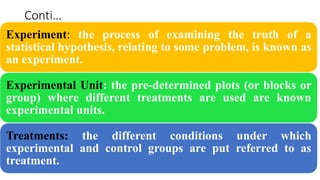 Conti…
Experiment: the process of examining the truth of a
statistical hypothesis, relating to some problem, is known as
an experiment.
Experimental Unit: the pre-determined plots (or blocks or
group) where different treatments are used are known
experimental units.
Treatments: the different conditions under which
experimental and control groups are put referred to as
treatment.
 