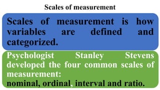 Scales of measurement
Scales of measurement is how
variables are defined and
categorized.
Psychologist Stanley Stevens
developed the four common scales of
measurement:
nominal, ordinal, interval and ratio.
 