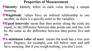 Properties of Measurement
♠Identity: Identity refers to each value having a unique
meaning.
♠Magnitude: values have an ordered relationship to one
another, so there is a specific order to the variables.
♠Equal intervals: mean that data points along the scale are
equal, so the difference between data points one and two will
be the same as the difference between data points five and
six.
♠A minimum value of zero: means the scale has a true zero
point. Degrees, for example, can fall below zero and still
have meaning. But if you weigh nothing, you don’t exist.
 