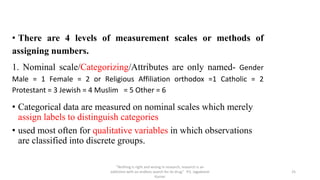 • There are 4 levels of measurement scales or methods of
assigning numbers.
1. Nominal scale/Categorizing/Attributes are only named- Gender
Male = 1 Female = 2 or Religious Affiliation orthodox =1 Catholic = 2
Protestant = 3 Jewish = 4 Muslim = 5 Other = 6
• Categorical data are measured on nominal scales which merely
assign labels to distinguish categories
• used most often for qualitative variables in which observations
are classified into discrete groups.
“Nothing is right and wrong in research, research is an
addiction with an endless search for its drug” P.S. Jagadeesh
Kumar
25
 