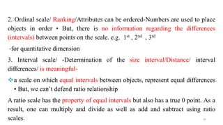2. Ordinal scale/ Ranking/Attributes can be ordered-Numbers are used to place
objects in order • But, there is no information regarding the differences
(intervals) between points on the scale. e.g. 1st , 2nd , 3rd
-for quantitative dimension
3. Interval scale/ -Determination of the size interval/Distance/ interval
differences/ is meaningful-
a scale on which equal intervals between objects, represent equal differences
• But, we can’t defend ratio relationship
A ratio scale has the property of equal intervals but also has a true 0 point. As a
result, one can multiply and divide as well as add and subtract using ratio
scales. 26
 