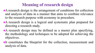 Meaning of research design
♠A research design is the arrangement of conditions for collection
and analysis of data in a manner that aims to combine relevance
to the research purpose with economy in procedure.
♠A research design is a logical and systematic plan prepared for
directing a research study.
♠A research design may be defined as a master plan specifying,
the methodology and techniques to be adopted for achieving the
objectives.
♠It constitutes the blueprint for the collection, measurement and
analysis of data.
 
