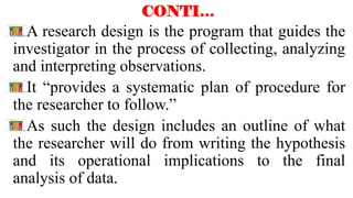 CONTI…
A research design is the program that guides the
investigator in the process of collecting, analyzing
and interpreting observations.
It “provides a systematic plan of procedure for
the researcher to follow.”
As such the design includes an outline of what
the researcher will do from writing the hypothesis
and its operational implications to the final
analysis of data.
 