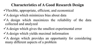 Characteristics of A Good Research Design
Flexible, appropriate, efficient, and economical
A design which minimizes bias about data
A design which maximizes the reliability of the data
collected and analyzed
A design which gives the smallest experimental error
A design which yields maximal information
A design which provides an opportunity for considering
many different aspects of a problem
 