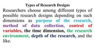 Types of Research Designs
Researchers choose among different types of
possible research designs depending on such
dimensions as purpose of the research,
method of data collection, control of
variables, the time dimension, the research
environment, depth of the research, and the
like.
 