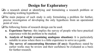 Design for Exploratory
Is a research aimed at identifying and formulating a research problem or
developing working hypothesis.
The main purpose of such study is only formulating a problem for further,
precise investigation of developing the only hypothesis from an operational
point of view.
The following forms of research design can be used.
a. Experience Survey: this implies the survey of people who have practical
experience with the problem to be studied.
b. Analysis of Insight (examining analogous situation): It is particularly
suitable in areas where there is a little experience to serve as a guide.
c. The survey of concentrating literature (if any): Hypothesis stated by
earlier works may be review and their usefulness be evaluated as a basis
for further research.
 