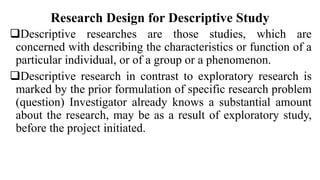 Research Design for Descriptive Study
Descriptive researches are those studies, which are
concerned with describing the characteristics or function of a
particular individual, or of a group or a phenomenon.
Descriptive research in contrast to exploratory research is
marked by the prior formulation of specific research problem
(question) Investigator already knows a substantial amount
about the research, may be as a result of exploratory study,
before the project initiated.
 